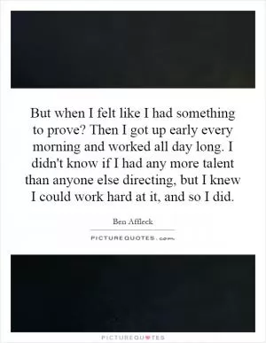 But when I felt like I had something to prove? Then I got up early every morning and worked all day long. I didn't know if I had any more talent than anyone else directing, but I knew I could work hard at it, and so I did Picture Quote #1