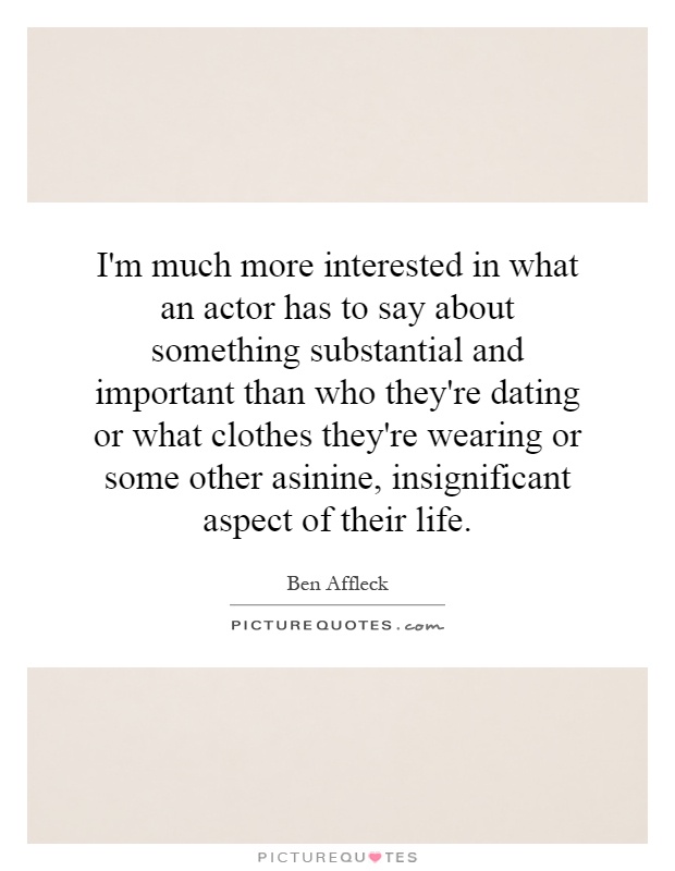 I'm much more interested in what an actor has to say about something substantial and important than who they're dating or what clothes they're wearing or some other asinine, insignificant aspect of their life Picture Quote #1