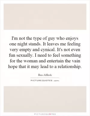 I'm not the type of guy who enjoys one night stands. It leaves me feeling very empty and cynical. It's not even fun sexually. I need to feel something for the woman and entertain the vain hope that it may lead to a relationship Picture Quote #1