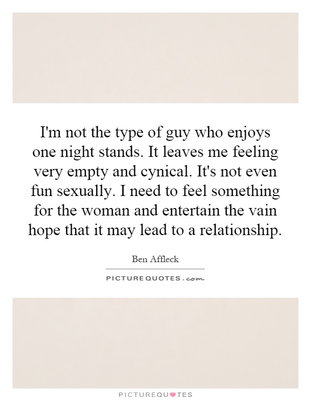 I'm not the type of guy who enjoys one night stands. It leaves me feeling very empty and cynical. It's not even fun sexually. I need to feel something for the woman and entertain the vain hope that it may lead to a relationship Picture Quote #1
