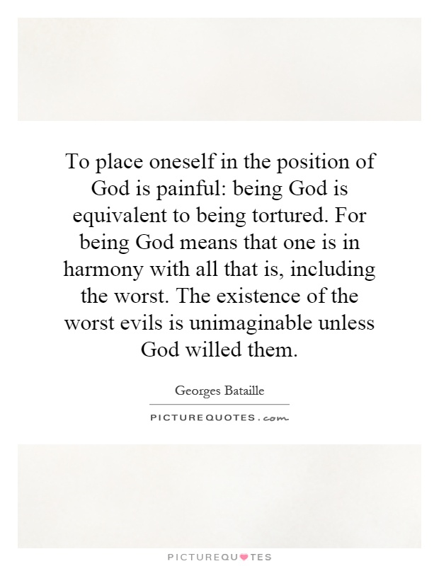 To place oneself in the position of God is painful: being God is equivalent to being tortured. For being God means that one is in harmony with all that is, including the worst. The existence of the worst evils is unimaginable unless God willed them Picture Quote #1
