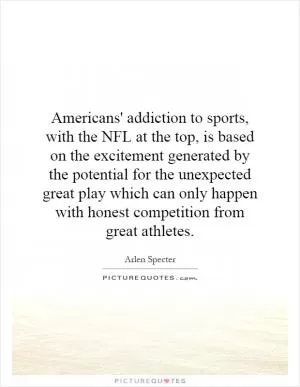 Americans' addiction to sports, with the NFL at the top, is based on the excitement generated by the potential for the unexpected great play which can only happen with honest competition from great athletes Picture Quote #1