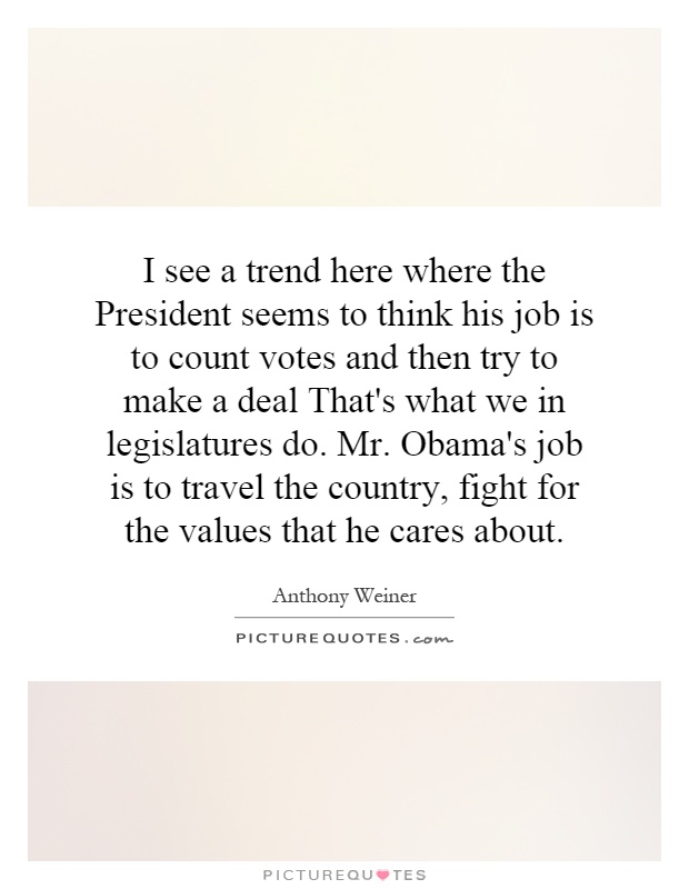 I see a trend here where the President seems to think his job is to count votes and then try to make a deal That's what we in legislatures do. Mr. Obama's job is to travel the country, fight for the values that he cares about Picture Quote #1