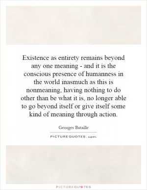 Existence as entirety remains beyond any one meaning - and it is the conscious presence of humanness in the world inasmuch as this is nonmeaning, having nothing to do other than be what it is, no longer able to go beyond itself or give itself some kind of meaning through action Picture Quote #1