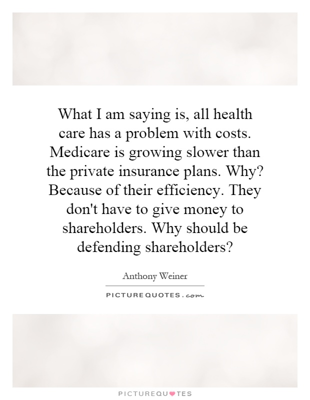 What I am saying is, all health care has a problem with costs. Medicare is growing slower than the private insurance plans. Why? Because of their efficiency. They don't have to give money to shareholders. Why should be defending shareholders? Picture Quote #1