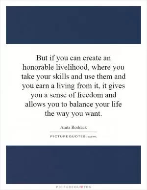 But if you can create an honorable livelihood, where you take your skills and use them and you earn a living from it, it gives you a sense of freedom and allows you to balance your life the way you want Picture Quote #1