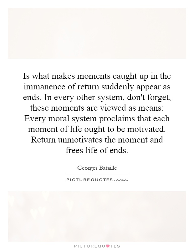 Is what makes moments caught up in the immanence of return suddenly appear as ends. In every other system, don't forget, these moments are viewed as means: Every moral system proclaims that each moment of life ought to be motivated. Return unmotivates the moment and frees life of ends Picture Quote #1