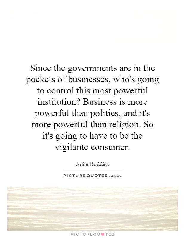 Since the governments are in the pockets of businesses, who's going to control this most powerful institution? Business is more powerful than politics, and it's more powerful than religion. So it's going to have to be the vigilante consumer Picture Quote #1