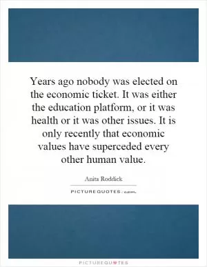 Years ago nobody was elected on the economic ticket. It was either the education platform, or it was health or it was other issues. It is only recently that economic values have superceded every other human value Picture Quote #1