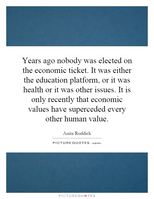 Years ago nobody was elected on the economic ticket. It was either the education platform, or it was health or it was other issues. It is only recently that economic values have superceded every other human value Picture Quote #1