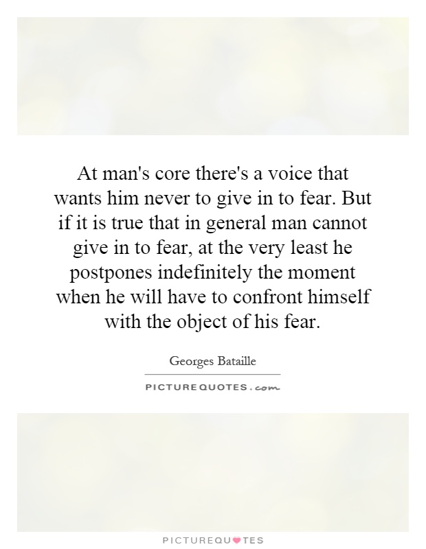 At man's core there's a voice that wants him never to give in to fear. But if it is true that in general man cannot give in to fear, at the very least he postpones indefinitely the moment when he will have to confront himself with the object of his fear Picture Quote #1