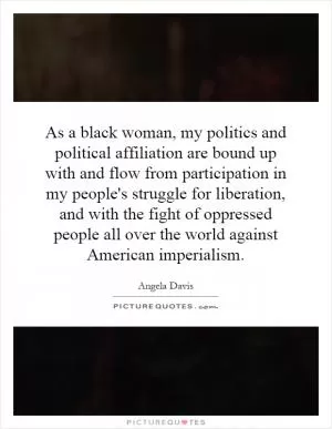 As a black woman, my politics and political affiliation are bound up with and flow from participation in my people's struggle for liberation, and with the fight of oppressed people all over the world against American imperialism Picture Quote #1