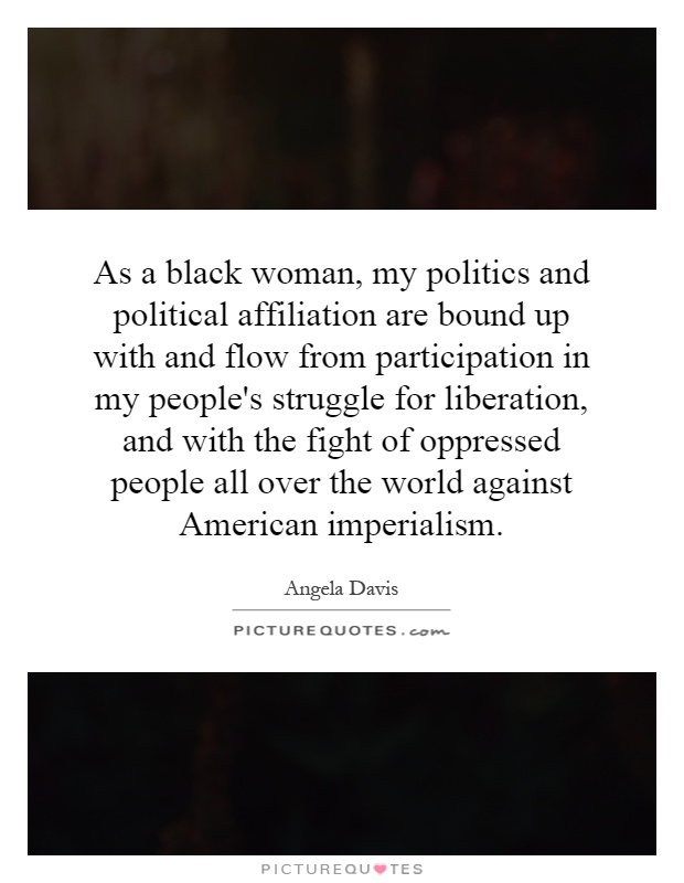 As a black woman, my politics and political affiliation are bound up with and flow from participation in my people's struggle for liberation, and with the fight of oppressed people all over the world against American imperialism Picture Quote #1
