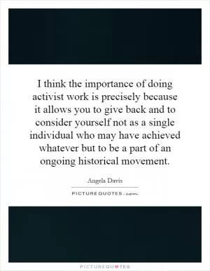 I think the importance of doing activist work is precisely because it allows you to give back and to consider yourself not as a single individual who may have achieved whatever but to be a part of an ongoing historical movement Picture Quote #1