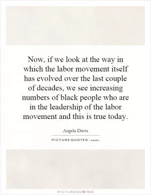 Now, if we look at the way in which the labor movement itself has evolved over the last couple of decades, we see increasing numbers of black people who are in the leadership of the labor movement and this is true today Picture Quote #1