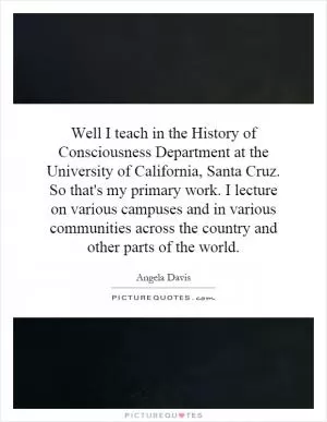Well I teach in the History of Consciousness Department at the University of California, Santa Cruz. So that's my primary work. I lecture on various campuses and in various communities across the country and other parts of the world Picture Quote #1