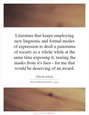 Literature that keeps employing new linguistic and formal modes of expression to draft a panorama of society as a whole while at the same time exposing it, tearing the masks from it's face - for me that would be deserving of an award Picture Quote #1