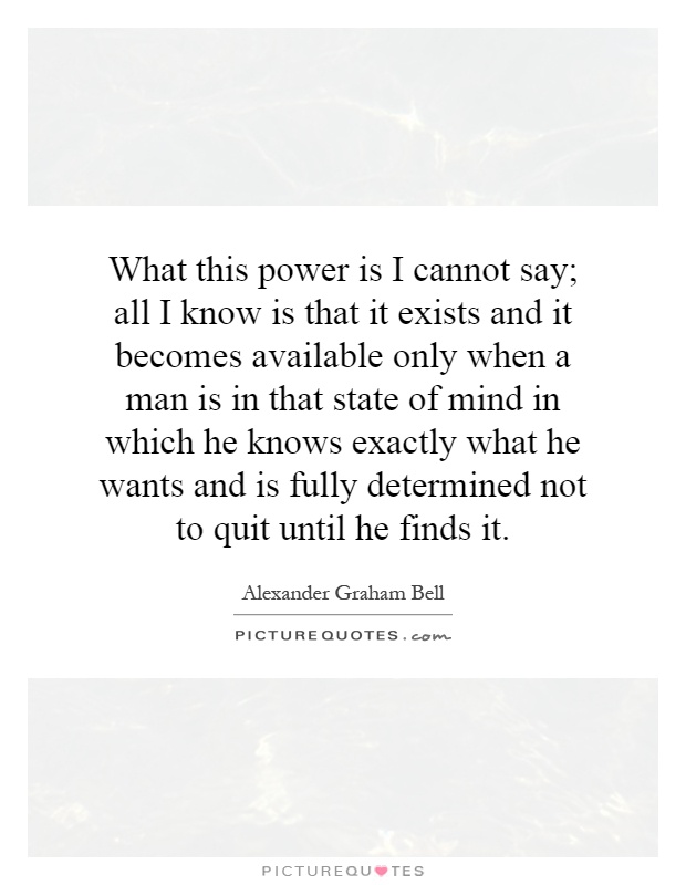 What this power is I cannot say; all I know is that it exists and it becomes available only when a man is in that state of mind in which he knows exactly what he wants and is fully determined not to quit until he finds it Picture Quote #1
