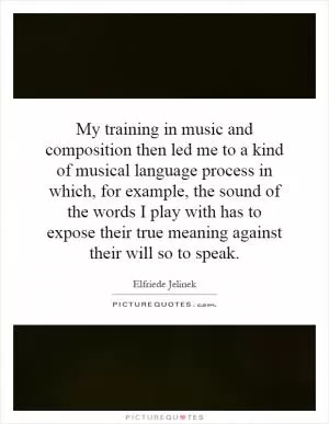 My training in music and composition then led me to a kind of musical language process in which, for example, the sound of the words I play with has to expose their true meaning against their will so to speak Picture Quote #1