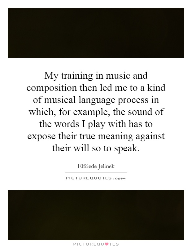 My training in music and composition then led me to a kind of musical language process in which, for example, the sound of the words I play with has to expose their true meaning against their will so to speak Picture Quote #1