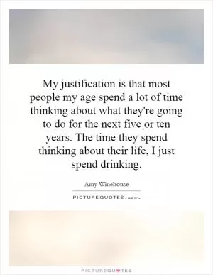 My justification is that most people my age spend a lot of time thinking about what they're going to do for the next five or ten years. The time they spend thinking about their life, I just spend drinking Picture Quote #1