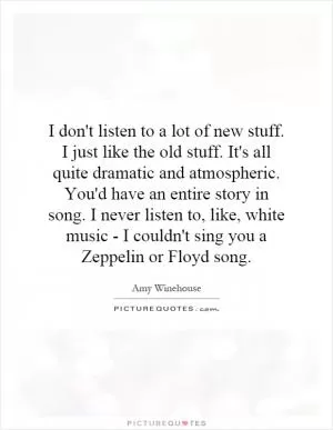 I don't listen to a lot of new stuff. I just like the old stuff. It's all quite dramatic and atmospheric. You'd have an entire story in song. I never listen to, like, white music - I couldn't sing you a Zeppelin or Floyd song Picture Quote #1