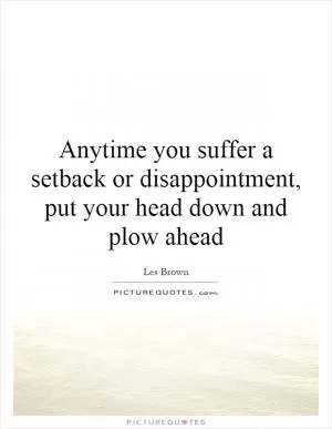 Anytime you suffer a setback or disappointment, put your head down and plow ahead Picture Quote #1