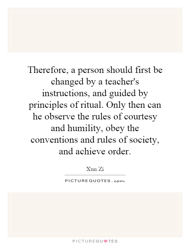 Therefore, a person should first be changed by a teacher's instructions, and guided by principles of ritual. Only then can he observe the rules of courtesy and humility, obey the conventions and rules of society, and achieve order Picture Quote #1