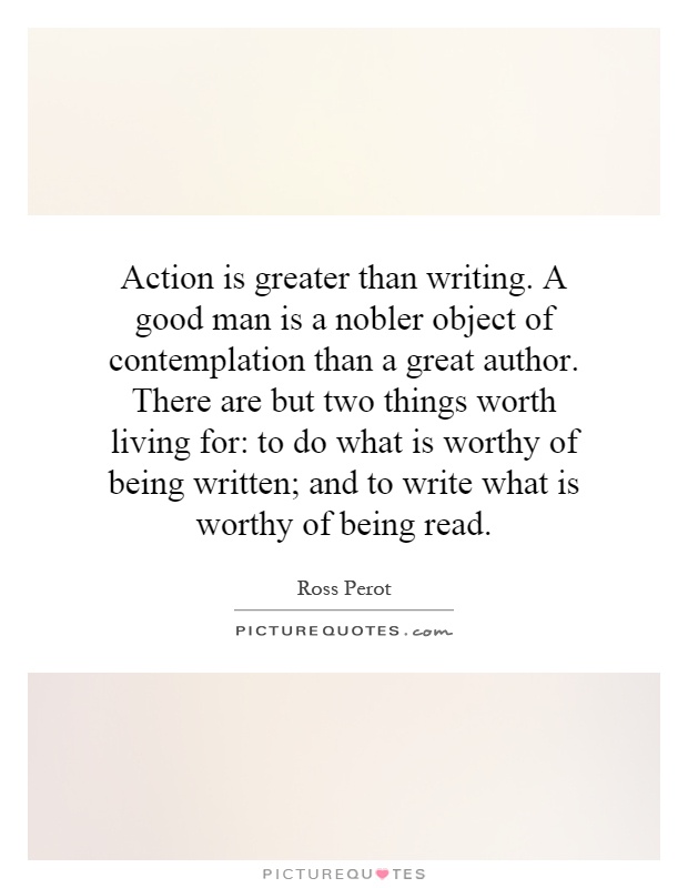 Action is greater than writing. A good man is a nobler object of contemplation than a great author. There are but two things worth living for: to do what is worthy of being written; and to write what is worthy of being read Picture Quote #1