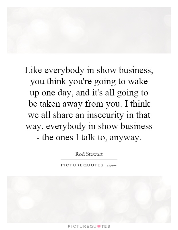 Like everybody in show business, you think you're going to wake up one day, and it's all going to be taken away from you. I think we all share an insecurity in that way, everybody in show business - the ones I talk to, anyway Picture Quote #1