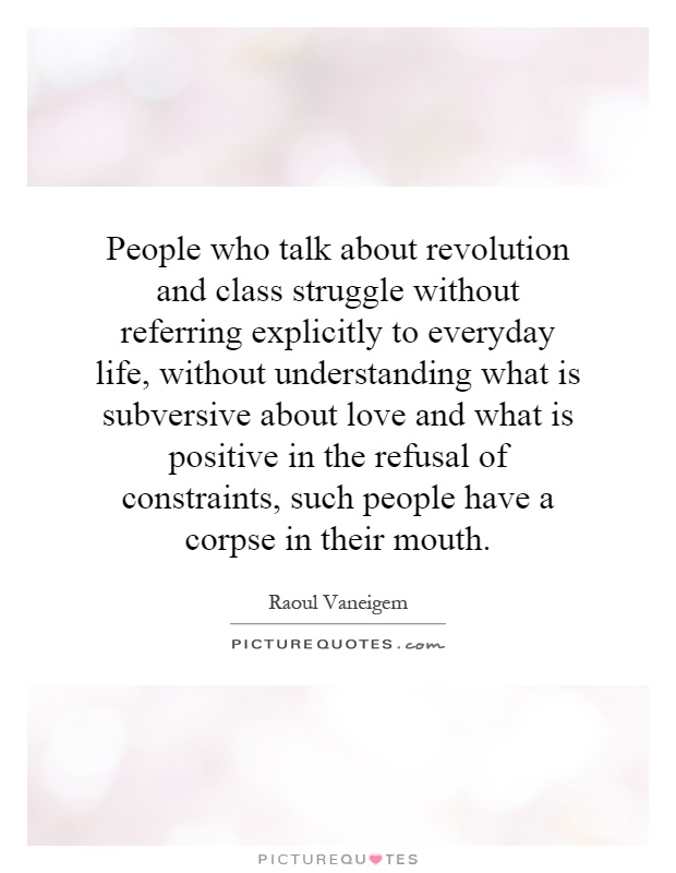 People who talk about revolution and class struggle without referring explicitly to everyday life, without understanding what is subversive about love and what is positive in the refusal of constraints, such people have a corpse in their mouth Picture Quote #1