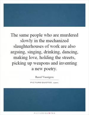 The same people who are murdered slowly in the mechanized slaughterhouses of work are also arguing, singing, drinking, dancing, making love, holding the streets, picking up weapons and inventing a new poetry Picture Quote #1
