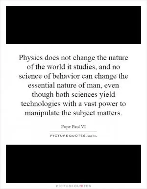 Physics does not change the nature of the world it studies, and no science of behavior can change the essential nature of man, even though both sciences yield technologies with a vast power to manipulate the subject matters Picture Quote #1