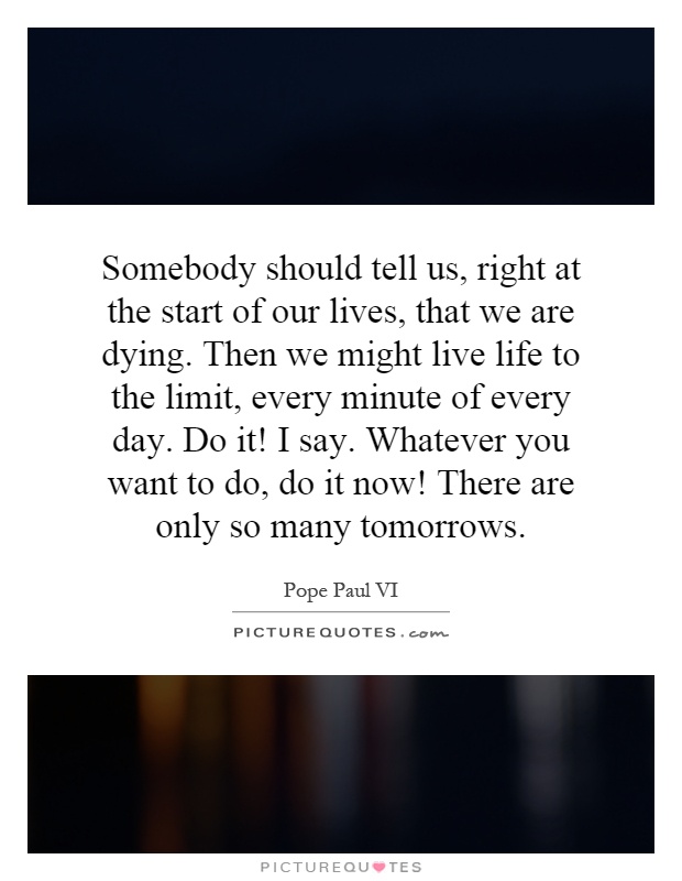 Somebody should tell us, right at the start of our lives, that we are dying. Then we might live life to the limit, every minute of every day. Do it! I say. Whatever you want to do, do it now! There are only so many tomorrows Picture Quote #1