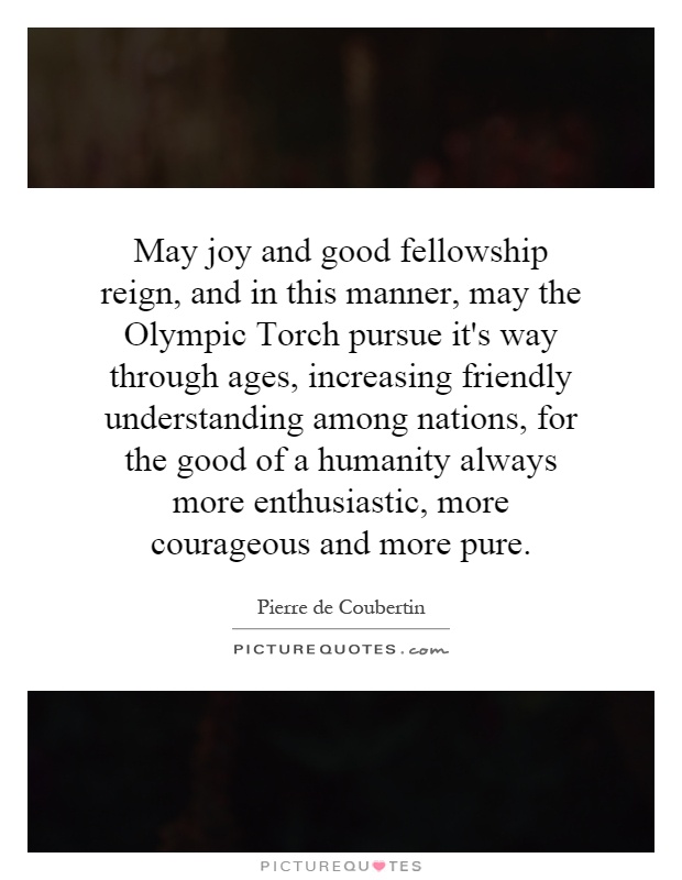 May joy and good fellowship reign, and in this manner, may the Olympic Torch pursue it's way through ages, increasing friendly understanding among nations, for the good of a humanity always more enthusiastic, more courageous and more pure Picture Quote #1