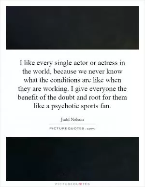 I like every single actor or actress in the world, because we never know what the conditions are like when they are working. I give everyone the benefit of the doubt and root for them like a psychotic sports fan Picture Quote #1