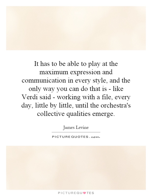 It has to be able to play at the maximum expression and communication in every style, and the only way you can do that is - like Verdi said - working with a file, every day, little by little, until the orchestra's collective qualities emerge Picture Quote #1