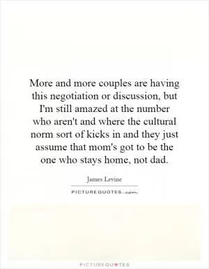 More and more couples are having this negotiation or discussion, but I'm still amazed at the number who aren't and where the cultural norm sort of kicks in and they just assume that mom's got to be the one who stays home, not dad Picture Quote #1
