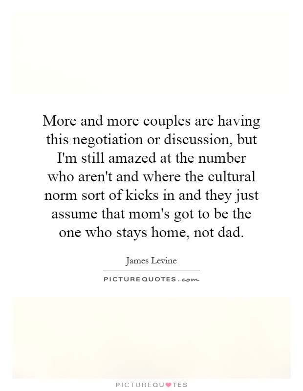 More and more couples are having this negotiation or discussion, but I'm still amazed at the number who aren't and where the cultural norm sort of kicks in and they just assume that mom's got to be the one who stays home, not dad Picture Quote #1