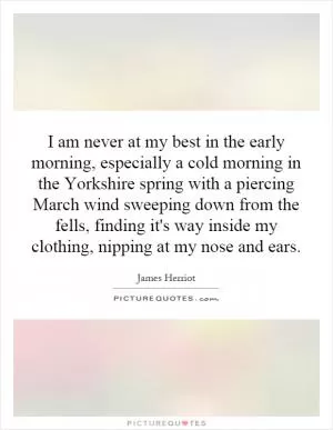I am never at my best in the early morning, especially a cold morning in the Yorkshire spring with a piercing March wind sweeping down from the fells, finding it's way inside my clothing, nipping at my nose and ears Picture Quote #1