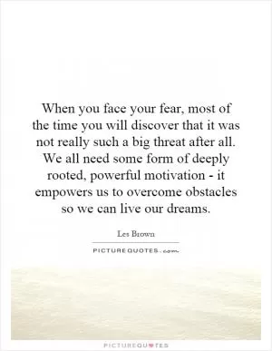 When you face your fear, most of the time you will discover that it was not really such a big threat after all. We all need some form of deeply rooted, powerful motivation - it empowers us to overcome obstacles so we can live our dreams Picture Quote #1