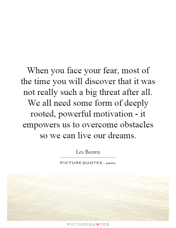 When you face your fear, most of the time you will discover that it was not really such a big threat after all. We all need some form of deeply rooted, powerful motivation - it empowers us to overcome obstacles so we can live our dreams Picture Quote #1