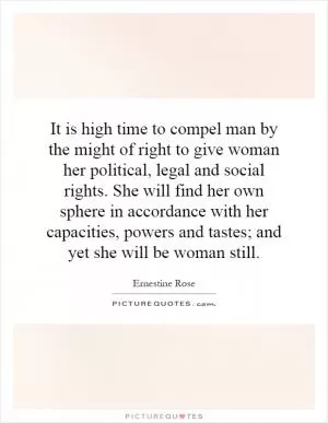 It is high time to compel man by the might of right to give woman her political, legal and social rights. She will find her own sphere in accordance with her capacities, powers and tastes; and yet she will be woman still Picture Quote #1