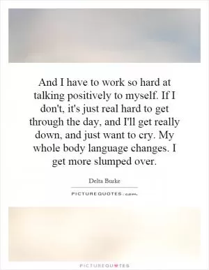 And I have to work so hard at talking positively to myself. If I don't, it's just real hard to get through the day, and I'll get really down, and just want to cry. My whole body language changes. I get more slumped over Picture Quote #1
