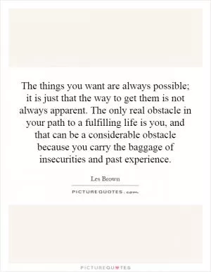 The things you want are always possible; it is just that the way to get them is not always apparent. The only real obstacle in your path to a fulfilling life is you, and that can be a considerable obstacle because you carry the baggage of insecurities and past experience Picture Quote #1
