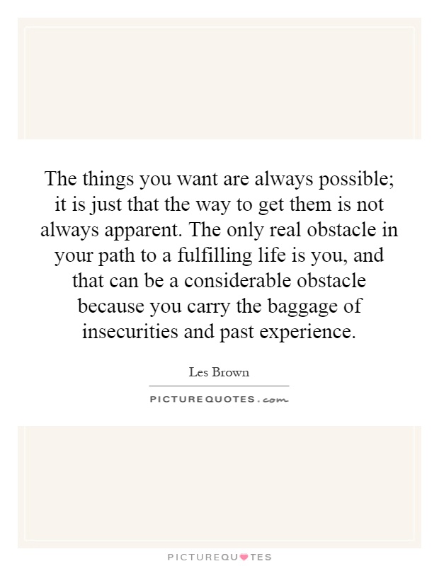 The things you want are always possible; it is just that the way to get them is not always apparent. The only real obstacle in your path to a fulfilling life is you, and that can be a considerable obstacle because you carry the baggage of insecurities and past experience Picture Quote #1