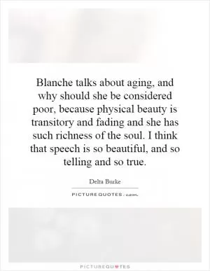 Blanche talks about aging, and why should she be considered poor, because physical beauty is transitory and fading and she has such richness of the soul. I think that speech is so beautiful, and so telling and so true Picture Quote #1