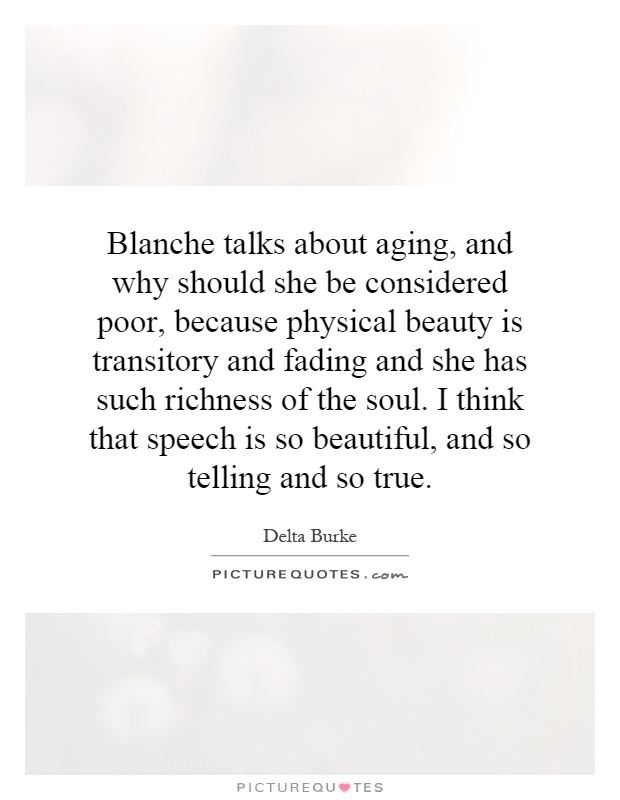 Blanche talks about aging, and why should she be considered poor, because physical beauty is transitory and fading and she has such richness of the soul. I think that speech is so beautiful, and so telling and so true Picture Quote #1