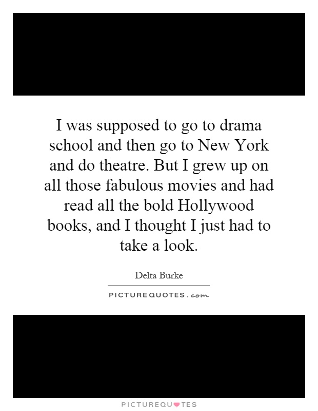 I was supposed to go to drama school and then go to New York and do theatre. But I grew up on all those fabulous movies and had read all the bold Hollywood books, and I thought I just had to take a look Picture Quote #1
