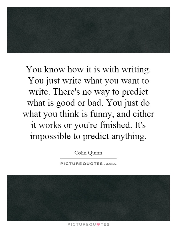 You know how it is with writing. You just write what you want to write. There's no way to predict what is good or bad. You just do what you think is funny, and either it works or you're finished. It's impossible to predict anything Picture Quote #1